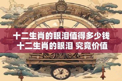 十二生肖的眼泪值得多少钱 十二生肖的眼泪 究竟价值几何