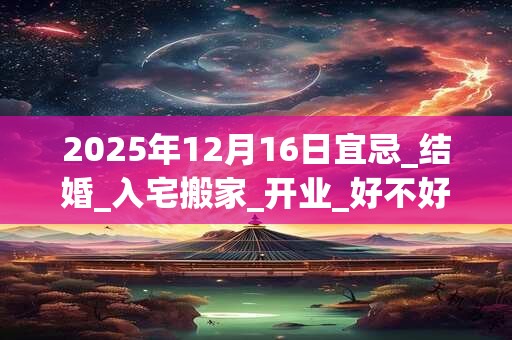 2025年12月16日宜忌_结婚_入宅搬家_开业_好不好？