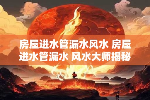 房屋进水管漏水风水 房屋进水管漏水 风水大师揭秘如何化解