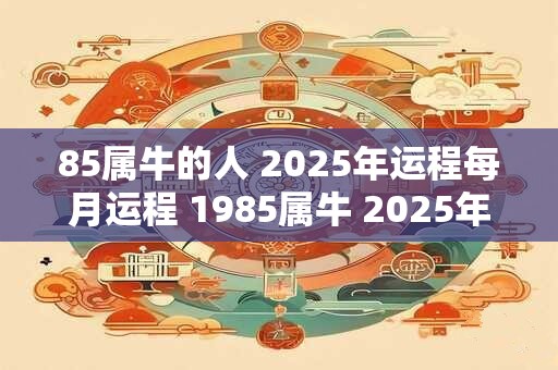 85属牛的人 2025年运程每月运程 1985属牛 2025年运势及运程每月
