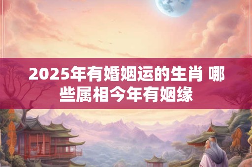 2025年有婚姻运的生肖 哪些属相今年有姻缘
