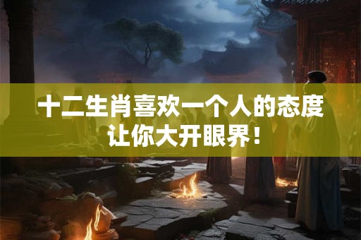 十二生肖喜欢一个人的态度 让你大开眼界！