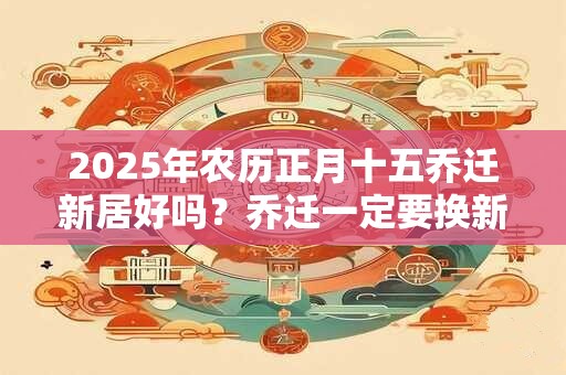 2025年农历正月十五乔迁新居好吗？乔迁一定要换新被子吗？