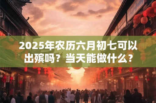 2025年农历六月初七可以出殡吗？当天能做什么？