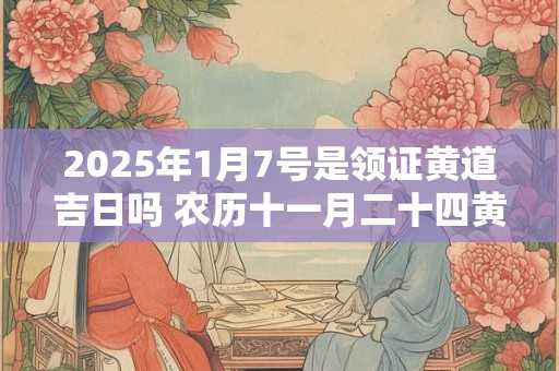 2025年1月7号是领证黄道吉日吗 农历十一月二十四黄历