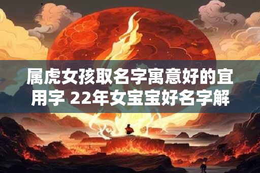 属虎女孩取名字寓意好的宜用字 22年女宝宝好名字解析
