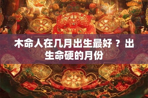 木命人在几月出生最好 ？出生命硬的月份