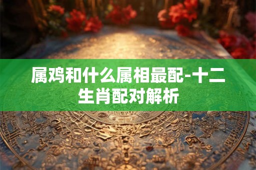 属鸡和什么属相最配-十二生肖配对解析