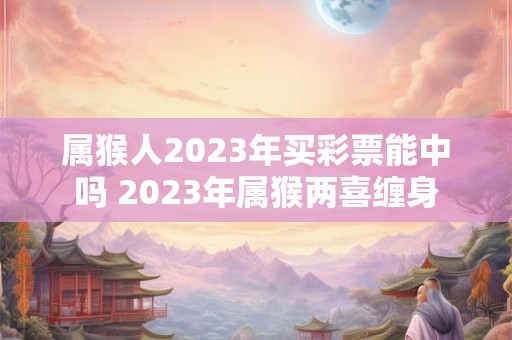 属猴人2023年买彩票能中吗 2023年属猴两喜缠身