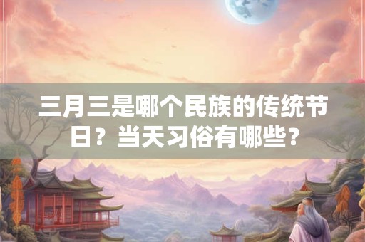三月三是哪个民族的传统节日？当天习俗有哪些？