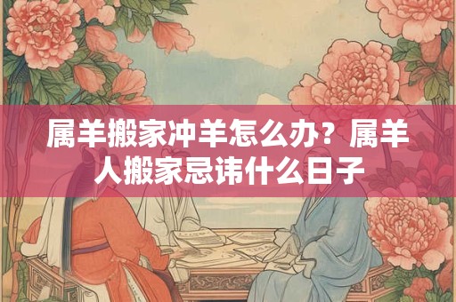 属羊搬家冲羊怎么办？属羊人搬家忌讳什么日子