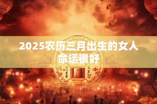 2025农历三月出生的女人命运很好 2025农历三月出生的女人命运很好