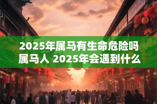 2025年属马有生命危险吗 属马人 2025年会遇到什么大事