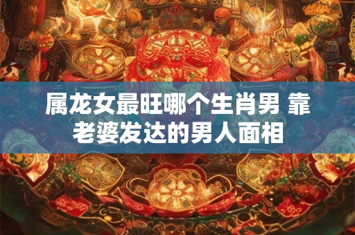 属龙女最旺哪个生肖男 靠老婆发达的男人面相