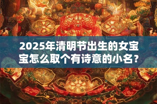 2025年清明节出生的女宝宝怎么取个有诗意的小名？