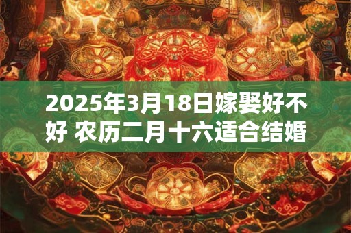 2025年3月18日嫁娶好不好 农历二月十六适合结婚吗