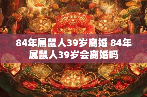 84年属鼠人39岁离婚 84年属鼠人39岁会离婚吗