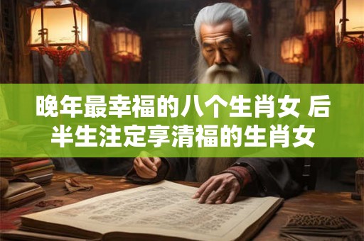 晚年最幸福的八个生肖女 后半生注定享清福的生肖女