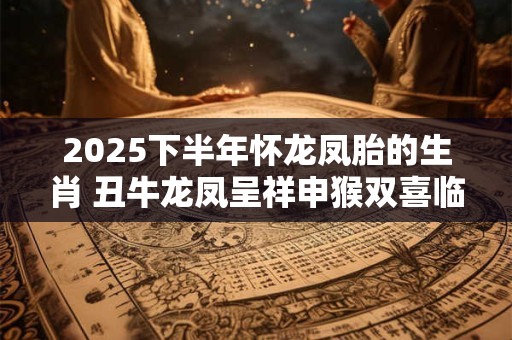 2025下半年怀龙凤胎的生肖 丑牛龙凤呈祥申猴双喜临门