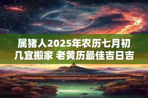 属猪人2025年农历七月初几宜搬家 老黄历最佳吉日吉时