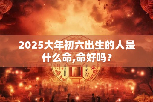 2025大年初六出生的人是什么命,命好吗？