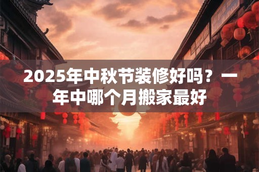 2025年中秋节装修好吗？一年中哪个月搬家最好