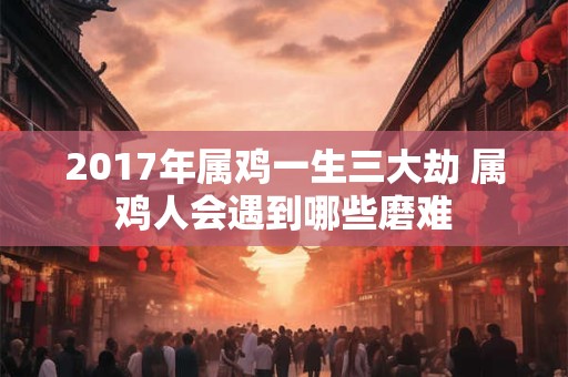 2017年属鸡一生三大劫 属鸡人会遇到哪些磨难