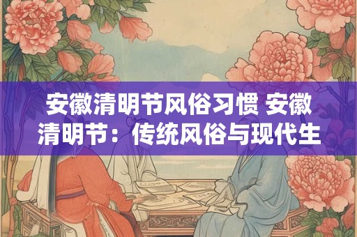 安徽清明节风俗习惯 安徽清明节：传统风俗与现代生活的融合