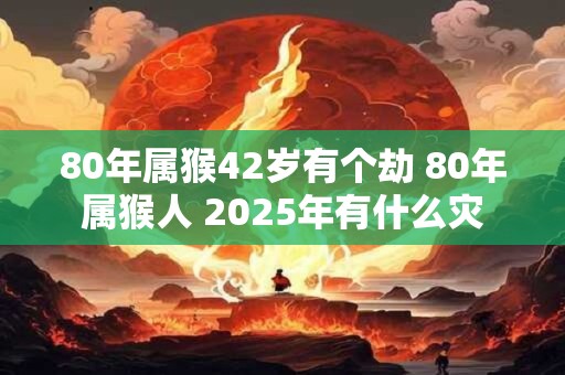 80年属猴42岁有个劫 80年属猴人 2025年有什么灾
