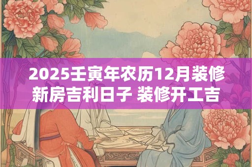 2025壬寅年农历12月装修新房吉利日子 装修开工吉日