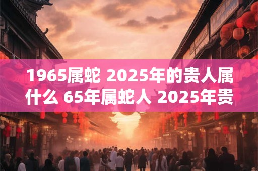 1965属蛇 2025年的贵人属什么 65年属蛇人 2025年贵人是谁