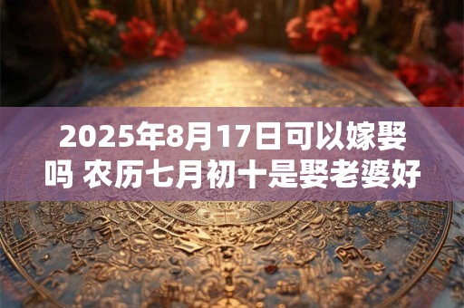 2025年8月17日可以嫁娶吗 农历七月初十是娶老婆好日子吗