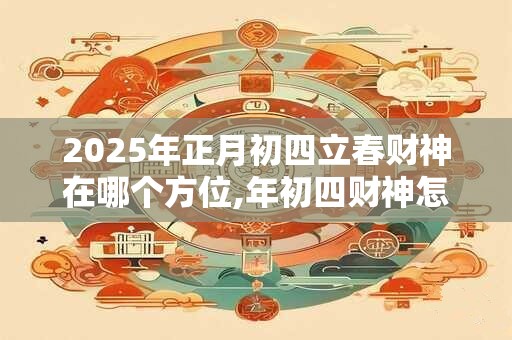 2025年正月初四立春财神在哪个方位,年初四财神怎么接？