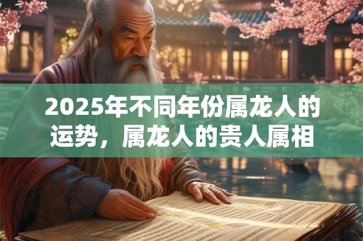 2025年不同年份属龙人的运势,属龙人的贵人属相 2025年不同年份属龙人的运势,属龙人的贵人属相