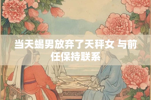 当天蝎男放弃了天秤女 与前任保持联系