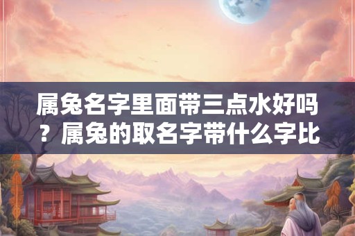 属兔名字里面带三点水好吗？属兔的取名字带什么字比较好？