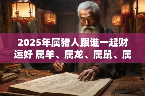 2026年属猪人跟谁一起财运好 属羊、属龙、属鼠、属兔