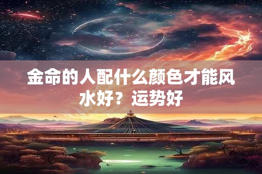 金命的人配什么颜色才能风水好?运势好 金命的人配什么颜色才能风水好?运势好