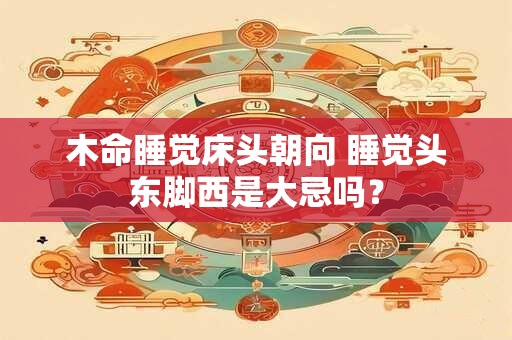 木命睡觉床头朝向 睡觉头东脚西是大忌吗？
