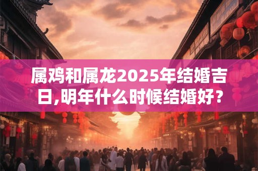 属鸡和属龙2025年结婚吉日,明年什么时候结婚好？