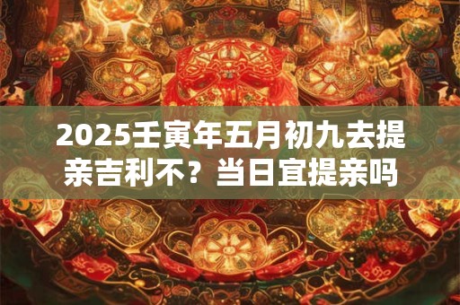 2025壬寅年五月初九去提亲吉利不？当日宜提亲吗
