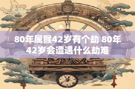 80年属猴42岁有个劫 80年42岁会遭遇什么劫难