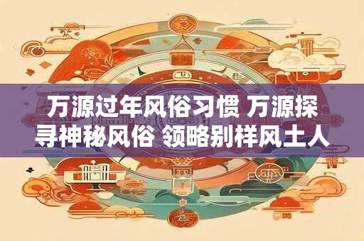 万源过年风俗习惯 万源探寻神秘风俗 领略别样风土人情！