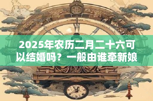 2025年农历二月二十六可以结婚吗？一般由谁牵新娘进门？