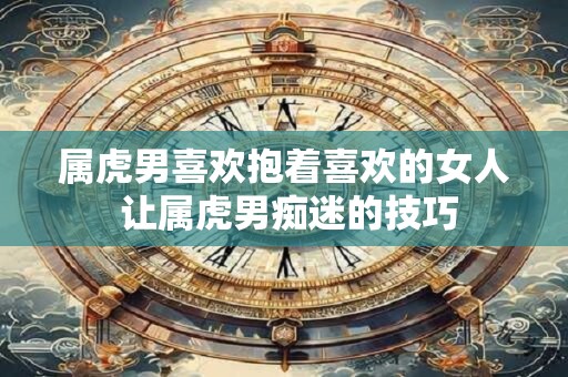 属虎男喜欢抱着喜欢的女人 让属虎男痴迷的技巧