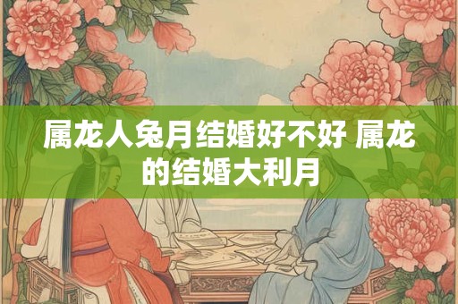 属龙人兔月结婚好不好 属龙的结婚大利月