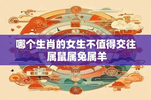 哪个生肖的女生不值得交往 属鼠属兔属羊