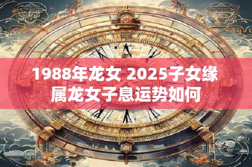 1988年龙女 2025子女缘 属龙女子息运势如何