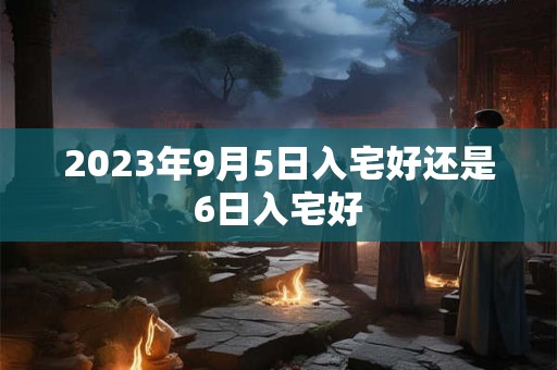 2023年9月5日入宅好还是6日入宅好