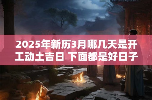 2025年新历3月哪几天是开工动土吉日 下面都是好日子
